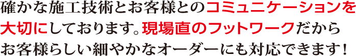 確かな施工技術とお客様とのコミュニケーションを大切にしております。現場直のフットワークだからお客様らしい細やかなオーダーにも対応できます！