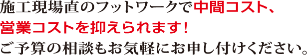 施工現場直のフットワークで中間コスト、営業コストを抑えられます！ご予算の相談もお気軽にお申し付けください。
