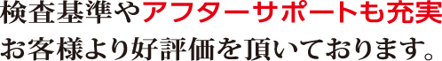 検査基準やアフターサポートも充実。お客様より好評価を頂いております。
